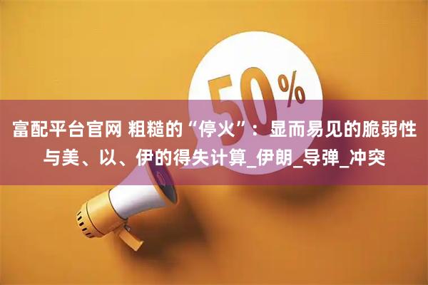 富配平台官网 粗糙的“停火”：显而易见的脆弱性与美、以、伊的得失计算_伊朗_导弹_冲突