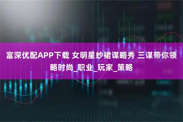 富深优配APP下载 女明星纱裙谋略秀 三谋带你领略时尚_职业_玩家_策略