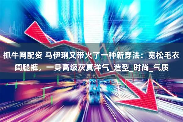 抓牛网配资 马伊琍又带火了一种新穿法：宽松毛衣阔腿裤，一身高级灰真洋气_造型_时尚_气质