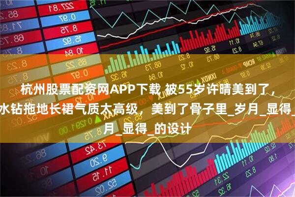 杭州股票配资网APP下载 被55岁许晴美到了，穿缎面水钻拖地长裙气质太高级，美到了骨子里_岁月_显得_的设计