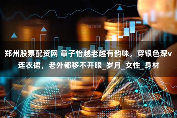 郑州股票配资网 章子怡越老越有韵味,穿银色深v连衣裙,老外都移不开眼_岁月_女性_身材