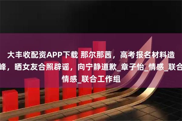大丰收配资APP下载 那尔那茜,高考报名材料造假;汪峰,晒女友合照辟谣,向宁静道歉_章子怡_情感_联合工作组