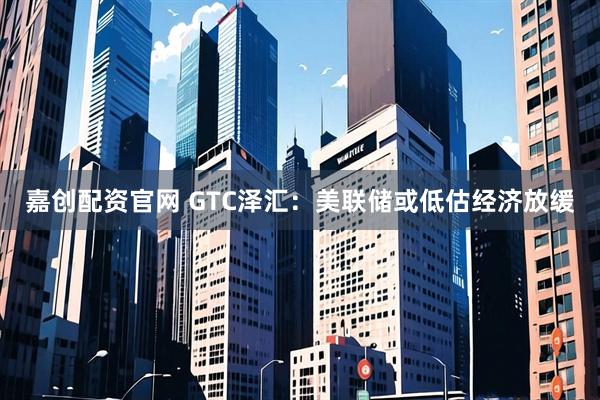 嘉创配资官网 GTC泽汇：美联储或低估经济放缓
