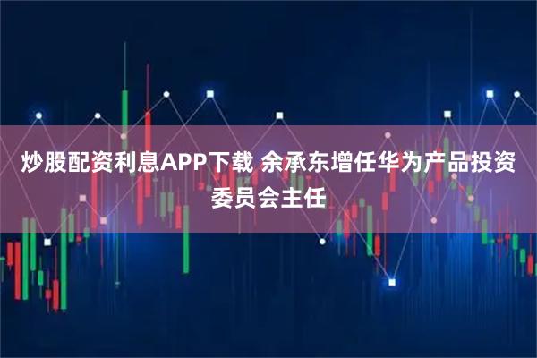 炒股配资利息APP下载 余承东增任华为产品投资委员会主任