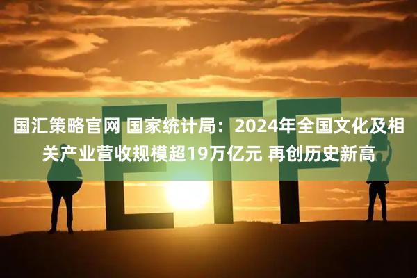 国汇策略官网 国家统计局：2024年全国文化及相关产业营收规模超19万亿元 再创历史新高