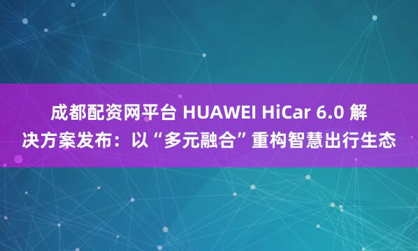 成都配资网平台 HUAWEI HiCar 6.0 解决方案发布：以“多元融合”重构智慧出行生态