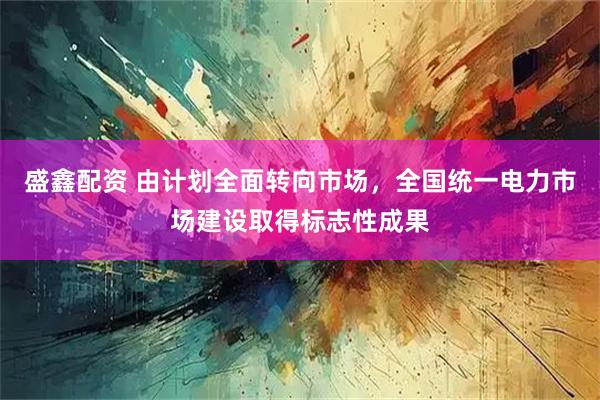 盛鑫配资 由计划全面转向市场，全国统一电力市场建设取得标志性成果