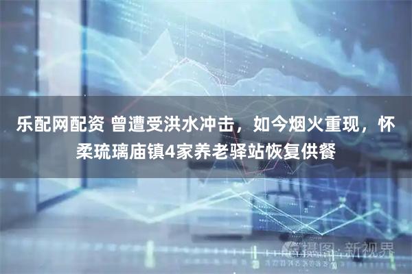 乐配网配资 曾遭受洪水冲击，如今烟火重现，怀柔琉璃庙镇4家养老驿站恢复供餐