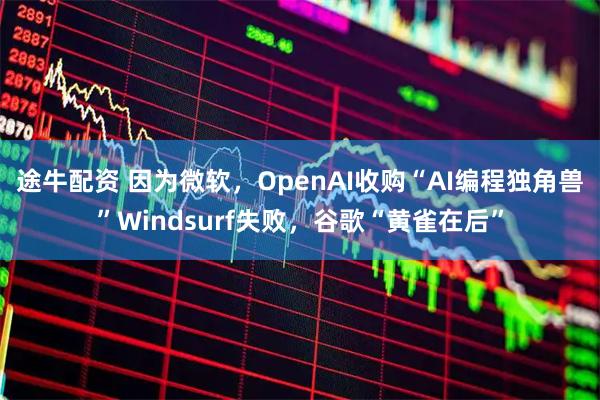 途牛配资 因为微软，OpenAI收购“AI编程独角兽”Windsurf失败，谷歌“黄雀在后”