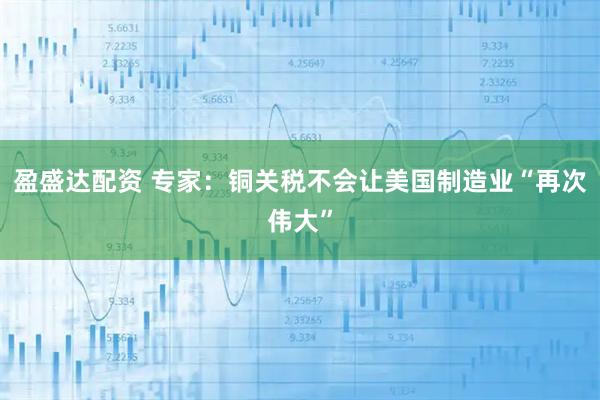 盈盛达配资 专家：铜关税不会让美国制造业“再次伟大”