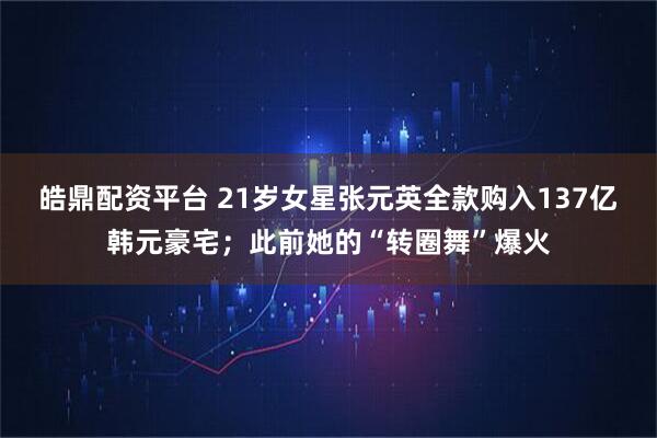皓鼎配资平台 21岁女星张元英全款购入137亿韩元豪宅；此前她的“转圈舞”爆火