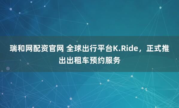 瑞和网配资官网 全球出行平台K.Ride，正式推出出租车预约服务
