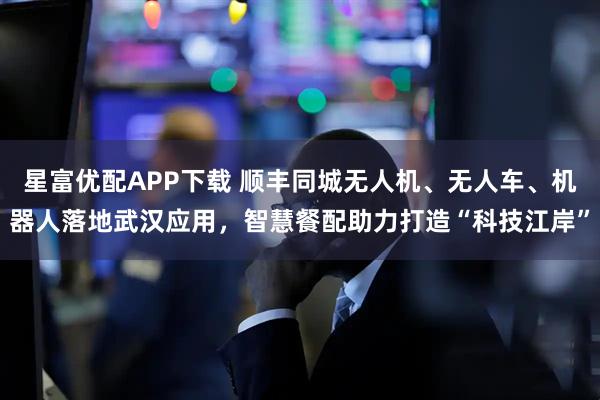 星富优配APP下载 顺丰同城无人机、无人车、机器人落地武汉应用，智慧餐配助力打造“科技江岸”