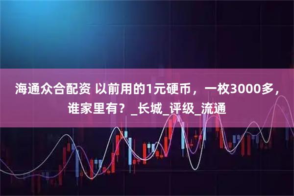 海通众合配资 以前用的1元硬币，一枚3000多，谁家里有？_长城_评级_流通