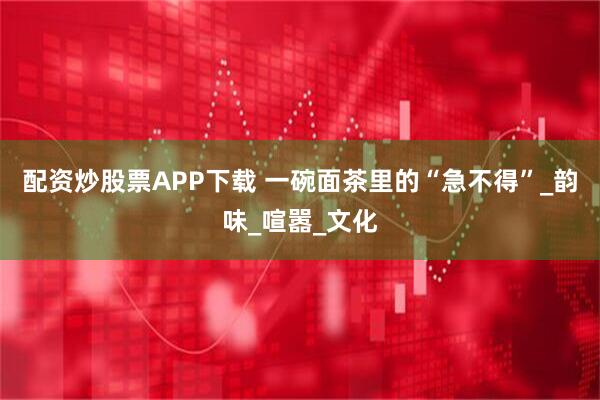 配资炒股票APP下载 一碗面茶里的“急不得”_韵味_喧嚣_文化