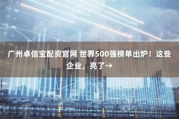 广州卓信宝配资官网 世界500强榜单出炉！这些企业，亮了→