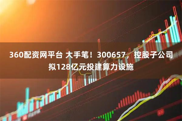 360配资网平台 大手笔！300657，控股子公司拟128亿元投建算力设施