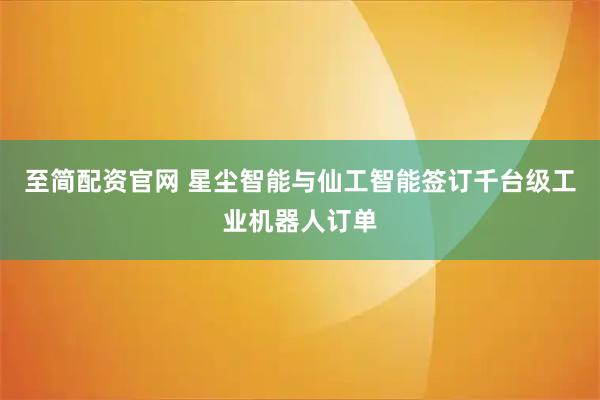 至简配资官网 星尘智能与仙工智能签订千台级工业机器人订单