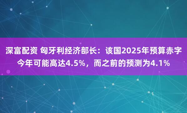 深富配资 匈牙利经济部长：该国2025年预算赤字今年可能高达4.5%，而之前的预测为4.1%