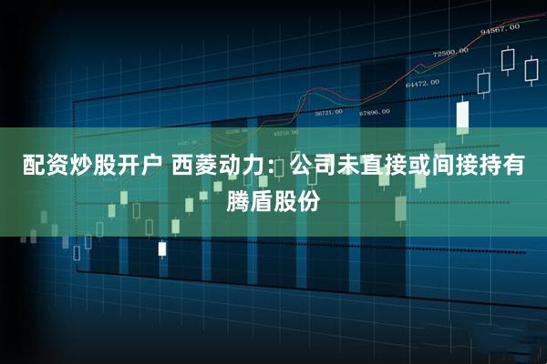 配资炒股开户 西菱动力：公司未直接或间接持有腾盾股份