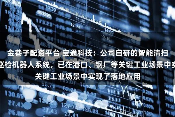 金巷子配资平台 宝通科技：公司自研的智能清扫机器人系统和巡检机器人系统，已在港口、钢厂等关键工业场景中实现了落地应用