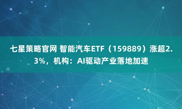 七星策略官网 智能汽车ETF（159889）涨超2.3%，机构：AI驱动产业落地加速