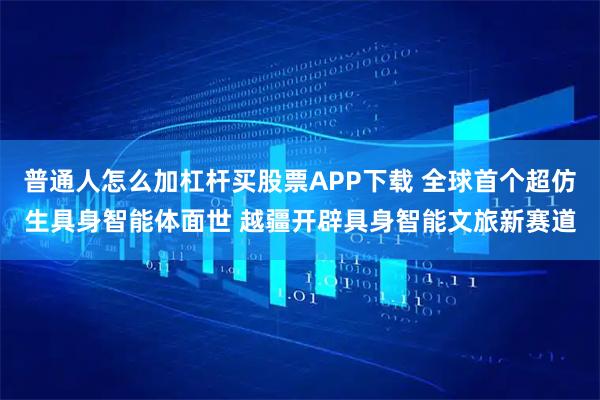 普通人怎么加杠杆买股票APP下载 全球首个超仿生具身智能体面世 越疆开辟具身智能文旅新赛道