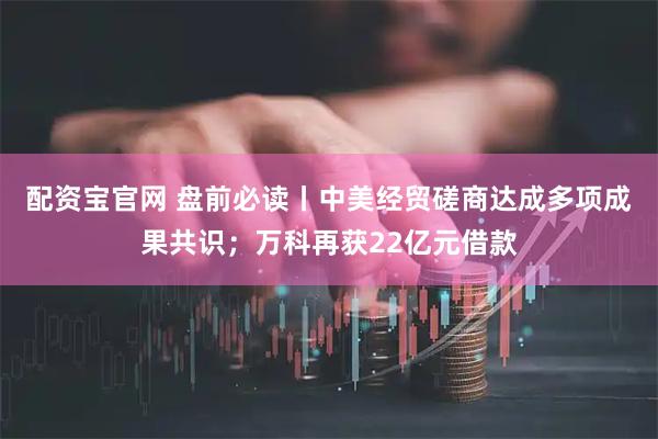 配资宝官网 盘前必读丨中美经贸磋商达成多项成果共识;万科再获22亿元借款
