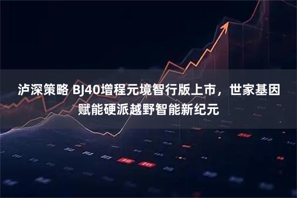 泸深策略 BJ40增程元境智行版上市，世家基因赋能硬派越野智能新纪元