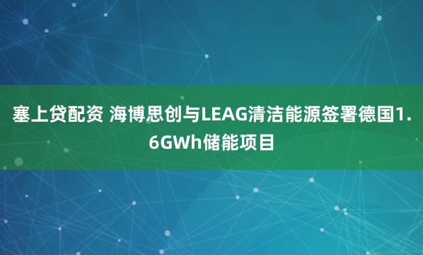 塞上贷配资 海博思创与LEAG清洁能源签署德国1.6GWh储能项目