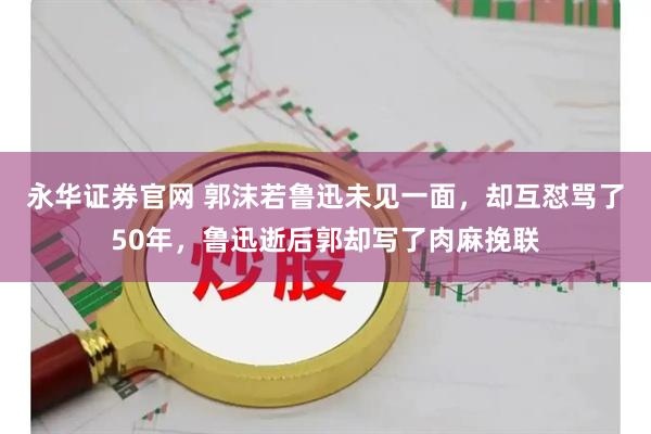 永华证券官网 郭沫若鲁迅未见一面,却互怼骂了50年,鲁迅逝后郭却写了肉麻挽联