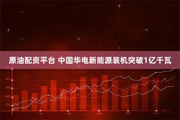原油配资平台 中国华电新能源装机突破1亿千瓦