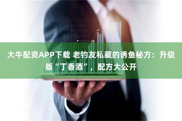 大牛配资APP下载 老钓友私藏的诱鱼秘方:升级版“丁香酒”,配方大公开