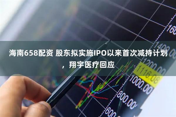 海南658配资 股东拟实施IPO以来首次减持计划，翔宇医疗回应